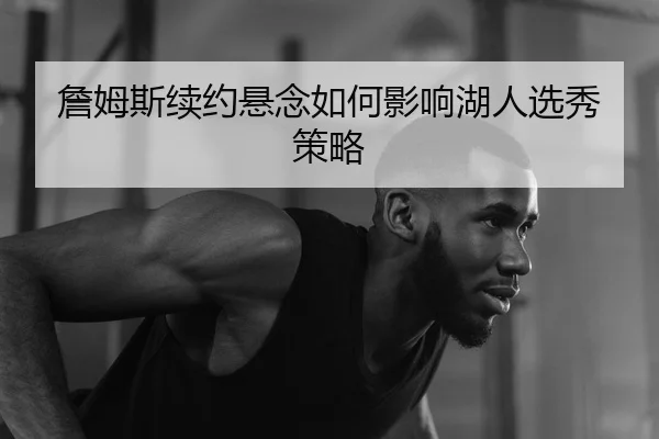 詹姆斯续约悬念如何影响湖人选秀策略