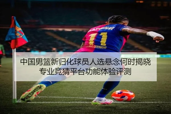 中国男篮新归化球员人选悬念何时揭晓 专业竞猜平台功能体验评测